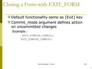Closing a Form with EXIT_FORM Default functionality same as [Exit] key Commit_mode argument defines action on uncommitted changes Example : EXIT_FORM(DO_COMMIT);   EXIT_FORM(NO_COMMIT); ! 