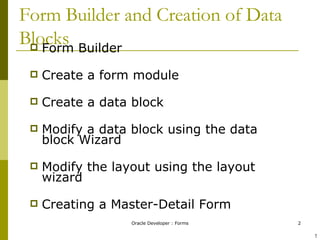 Form Builder and Creation of Data Blocks Form Builder  Create a form module  Create a data block  Modify a data block using the data block Wizard Modify the layout using the layout wizard Creating a Master-Detail Form ! ! 