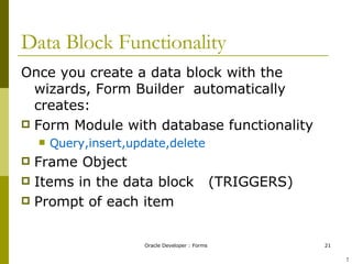 Data Block Functionality Once you create a data block with the wizards, Form Builder  automatically creates: Form Module with database functionality Query,insert,update,delete Frame Object Items in the data block  (TRIGGERS) Prompt of each item ! 