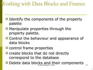 Working with Data Blocks and Frames Identify the components of the property palette Manipulate properties through the property palette. Control the behaviour and appearance of data blocks control frame properties  create blocks that do not directly correspond to the database Delete data blocks and their components ! 