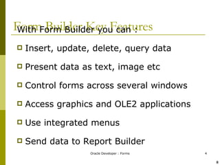 Form Builder Key Features With Form Builder you can : Insert, update, delete, query data Present data as text, image etc Control forms across several windows Access graphics and OLE2 applications Use integrated menus Send data to Report Builder ! @ 