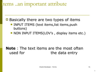Items ..an important attribute Basically there are two types of items  INPUT ITEMS (text items,list items,push buttons) NON INPUT ITEMS(LOV’s , display items etc.) Note  : The text items are the most often used for    the data entry  ! 