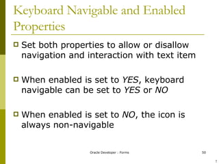 Keyboard Navigable and Enabled Properties Set both properties to allow or disallow navigation and interaction with text item When enabled is set to  YES , keyboard navigable can be set to  YES  or  NO When enabled is set to  NO , the icon is always non-navigable ! 