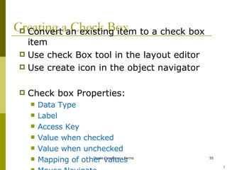 Creating a Check Box Convert an existing item to a check box item Use check Box tool in the layout editor Use create icon in the object navigator Check box Properties: Data Type Label Access Key Value when checked Value when unchecked Mapping of other values Mouse Navigate ! 