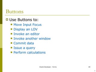 Buttons Use Buttons to: Move Input Focus  Display an LOV Invoke an editor Invoke another window Commit data Issue a query Perform calculations ! 