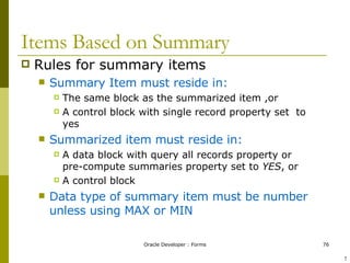 Items Based on Summary Rules for summary items Summary Item must reside in: The same block as the summarized item ,or A control block with single record property set  to yes Summarized item must reside in:   A data block with query all records property or pre-compute summaries property set to  YES , or  A control block Data type of summary item must be number unless using MAX or MIN ! 