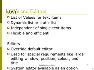 LOVs and Editors LOVs List of Values for text items  Dynamic list or static list Independent of single-text items Flexible and efficient Editors Override default editor Used for special requirements like larger editing window, position, colour, and title System editor available as an option ! @ 