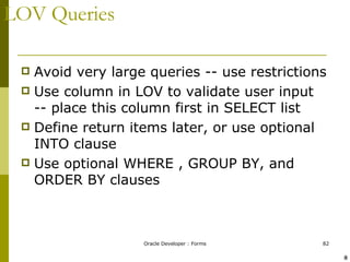 LOV Queries Avoid very large queries -- use restrictions Use column in LOV to validate user input -- place this column first in SELECT list Define return items later, or use optional INTO clause Use optional WHERE , GROUP BY, and ORDER BY clauses ! @ 
