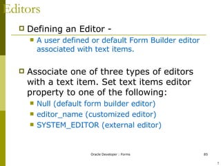 Editors Defining an Editor -  A user defined or default Form Builder editor associated with text items. Associate one of three types of editors with a text item. Set text items editor property to one of the following: Null (default form builder editor) editor_name (customized editor) SYSTEM_EDITOR (external editor) ! 