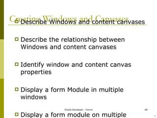 Creating Windows and Canvases Describe Windows and content canvases Describe the relationship between Windows and content canvases Identify window and content canvas properties Display a form Module in multiple windows Display a form module on multiple layouts ! 