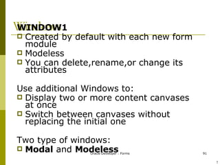 Windows WINDOW1 Created by default with each new form module Modeless You can delete,rename,or change its attributes Use additional Windows to: Display two or more content canvases at once Switch between canvases without replacing the initial one Two type of windows: Modal  and  Modeless ! 