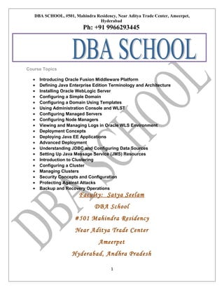 DBA SCHOOL, #501, Mahindra Residency, Near Aditya Trade Center, Ameerpet,
Hyderabad

Ph: +91 9966293445

Course Topics
•
•
•
•
•
•
•
•
•
•
•
•
•
•
•
•
•
•
•
•

Introducing Oracle Fusion Middleware Platform
Defining Java Enterprise Edition Terminology and Architecture
Installing Oracle WebLogic Server
Configuring a Simple Domain
Configuring a Domain Using Templates
Using Administration Console and WLST
Configuring Managed Servers
Configuring Node Managers
Viewing and Managing Logs in Oracle WLS Environment
Deployment Concepts
Deploying Java EE Applications
Advanced Deployment
Understanding JDBC and Configuring Data Sources
Setting Up Java Message Service (JMS) Resources
Introduction to Clustering
Configuring a Cluster
Managing Clusters
Security Concepts and Configuration
Protecting Against Attacks
Backup and Recovery Operations

Faculty: Satya Seelam
DBA School
#501 Mahindra Residency
Near Aditya Trade Center
Ameerpet
Hyderabad, Andhra Pradesh
1

 