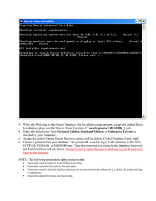 3. When the Welcome to the Oracle Database 10g Installation page appears, accept the default Basic
   Installation option and the Oracle Home Location: C:oracleproduct10.1.0Db_1 path.
4. Select the Installation Type Personal Edition, Standard Edition, or Enterprise Edition as
   directed by your instructor.
5. Accept the default Create Starter Database option and the default Global Database Name: orcl
6. Choose a password for your database. This password is used to login to the database as the SYS,
   SYSTEM, SYSMAN, or DBSNMP user. Type the password you chose in the Database Password
   and Confirm Password text boxes. Please be sure to write this password down as you’ll need it to
   login to the database.

NOTE: The following restrictions apply to passwords:
   •   Passwords must be between 4 and 30 characters long.
   •   Passwords cannot be the same as the user name.
   •   Passwords must be from the database character set and can include the underscore (_), dollar ($), and pound sign
       (#) characters.
   •   Passwords cannot be Oracle reserved words.
 