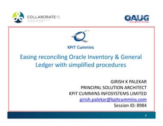 Easing reconciling Oracle Inventory & General
      Ledger with simplified procedures

                                      GIRISH K PALEKAR
                        PRINCIPAL SOLUTION ARCHITECT
                  KPIT CUMMINS INFOSYSTEMS LIMITED
                       girish.palekar@kpitcummins.com
                                       Session ID: 8984
                                                      1
 
