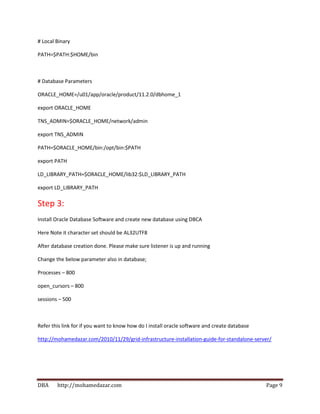 DBA http://mohamedazar.com Page 9
# Local Binary
PATH=$PATH:$HOME/bin
# Database Parameters
ORACLE_HOME=/u01/app/oracle/product/11.2.0/dbhome_1
export ORACLE_HOME
TNS_ADMIN=$ORACLE_HOME/network/admin
export TNS_ADMIN
PATH=$ORACLE_HOME/bin:/opt/bin:$PATH
export PATH
LD_LIBRARY_PATH=$ORACLE_HOME/lib32:$LD_LIBRARY_PATH
export LD_LIBRARY_PATH
Step 3:
Install Oracle Database Software and create new database using DBCA
Here Note it character set should be AL32UTF8
After database creation done. Please make sure listener is up and running
Change the below parameter also in database;
Processes – 800
open_cursors – 800
sessions – 500
Refer this link for if you want to know how do I install oracle software and create database
http://mohamedazar.com/2010/11/29/grid-infrastructure-installation-guide-for-standalone-server/
 