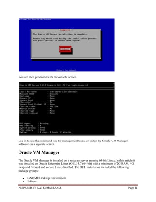 PREPARED BY RAVI KUMAR LANKE Page 11
You are then presented with the console screen.
Log in to use the command line for management tasks, or install the Oracle VM Manager
software on a separate server.
Oracle VM Manager
The Oracle VM Manager is installed on a separate server running 64-bit Linux. In this article it
was installed on Oracle Enterprise Linux (OEL) 5.7 (64-bit) with a minimum of 2G RAM, 4G
swap and firewall and secure Linux disabled. The OEL installation included the following
package groups:
 GNOME Desktop Environment
 Editors
 