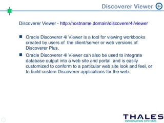 Discoverer Viewer

Discoverer Viewer - http://hostname.domain/discoverer4i/viewer

 Oracle Discoverer 4i Viewer is a tool for viewing workbooks
  created by users of the client/server or web versions of
  Discoverer Plus.
 Oracle Discoverer 4i Viewer can also be used to integrate
  database output into a web site and portal and is easily
  customized to conform to a particular web site look and feel, or
  to build custom Discoverer applications for the web.
 