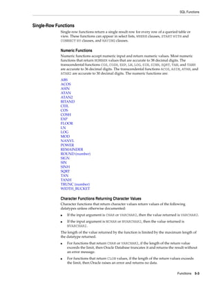 SQL Functions
Functions 5-3
Single-Row Functions
Single-row functions return a single result row for every row of a queried table or
view. These functions can appear in select lists, WHERE clauses, START WITH and
CONNECT BY clauses, and HAVING clauses.
Numeric Functions
Numeric functions accept numeric input and return numeric values. Most numeric
functions that return NUMBER values that are accurate to 38 decimal digits. The
transcendental functions COS, COSH, EXP, LN, LOG, SIN, SINH, SQRT, TAN, and TANH
are accurate to 36 decimal digits. The transcendental functions ACOS, ASIN, ATAN, and
ATAN2 are accurate to 30 decimal digits. The numeric functions are:
ABS
ACOS
ASIN
ATAN
ATAN2
BITAND
CEIL
COS
COSH
EXP
FLOOR
LN
LOG
MOD
NANVL
POWER
REMAINDER
ROUND (number)
SIGN
SIN
SINH
SQRT
TAN
TANH
TRUNC (number)
WIDTH_BUCKET
Character Functions Returning Character Values
Character functions that return character values return values of the following
datatypes unless otherwise documented:
■ If the input argument is CHAR or VARCHAR2, then the value returned is VARCHAR2.
■ If the input argument is NCHAR or NVARCHAR2, then the value returned is
NVARCHAR2.
The length of the value returned by the function is limited by the maximum length of
the datatype returned.
■ For functions that return CHAR or VARCHAR2, if the length of the return value
exceeds the limit, then Oracle Database truncates it and returns the result without
an error message.
■ For functions that return CLOB values, if the length of the return values exceeds
the limit, then Oracle raises an error and returns no data.
 