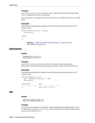 RAWTONHEX
5-134 Oracle Database SQL Reference
Purpose
RAWTOHEX converts raw to a character value containing its hexadecimal equivalent.
The raw argument must be RAW datatype.
You can specify a BLOB argument for this function if it is called from within a PL/SQL
block.
Examples
The following hypothetical example returns the hexadecimal equivalent of a RAW
column value:
SELECT RAWTOHEX(raw_column) "Graphics"
FROM graphics;
Graphics
--------
7D
RAWTONHEX
Syntax
Purpose
RAWTONHEX converts raw to an NVARCHAR2 character value containing its
hexadecimal equivalent. The value returned is always in the national character set.
Examples
The following hypothetical example returns the hexadecimal equivalent of a RAW
column value:
SELECT RAWTONHEX(raw_column),
DUMP ( RAWTONHEX (raw_column) ) "DUMP"
FROM graphics;
RAWTONHEX(RA) DUMP
----------------------- ------------------------------
7D Typ=1 Len=4: 0,55,0,68
REF
Syntax
Purpose
REF takes as its argument a correlation variable (table alias) associated with a row of
an object table or an object view. A REF value is returned for the object instance that is
bound to the variable or row.
See Also: "RAW and LONG RAW Datatypes" on page 2-23 and
HEXTORAW on page 5-75
RAWTONHEX ( raw )
REF ( correlation_variable )
 
