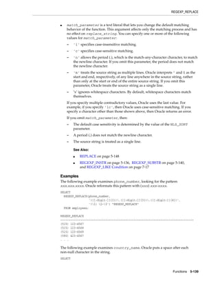 REGEXP_REPLACE
Functions 5-139
■ match_parameter is a text literal that lets you change the default matching
behavior of the function. This argument affects only the matching process and has
no effect on replace_string. You can specify one or more of the following
values for match_parameter:
– 'i' specifies case-insensitive matching.
– 'c' specifies case-sensitive matching.
– 'n' allows the period (.), which is the match-any-character character, to match
the newline character. If you omit this parameter, the period does not match
the newline character.
– 'm' treats the source string as multiple lines. Oracle interprets ^ and $ as the
start and end, respectively, of any line anywhere in the source string, rather
than only at the start or end of the entire source string. If you omit this
parameter, Oracle treats the source string as a single line.
– ’x’ ignores whitespace characters. By default, whitespace characters match
themselves.
If you specify multiple contradictory values, Oracle uses the last value. For
example, if you specify 'ic', then Oracle uses case-sensitive matching. If you
specify a character other than those shown above, then Oracle returns an error.
If you omit match_parameter, then:
– The default case sensitivity is determined by the value of the NLS_SORT
parameter.
– A period (.) does not match the newline character.
– The source string is treated as a single line.
Examples
The following example examines phone_number, looking for the pattern
xxx.xxx.xxxx. Oracle reformats this pattern with (xxx) xxx-xxxx.
SELECT
REGEXP_REPLACE(phone_number,
'([[:digit:]]{3}).([[:digit:]]{3}).([[:digit:]]{4})',
'(1) 2-3') "REGEXP_REPLACE"
FROM employees;
REGEXP_REPLACE
--------------------------------------------------------------------------------
(515) 123-4567
(515) 123-4568
(515) 123-4569
(590) 423-4567
. . .
The following example examines country_name. Oracle puts a space after each
non-null character in the string.
SELECT
See Also:
■ REPLACE on page 5-148
■ REGEXP_INSTR on page 5-136, REGEXP_SUBSTR on page 5-140,
and REGEXP_LIKE Condition on page 7-17
 