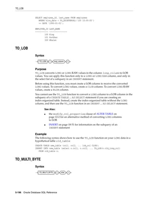 TO_LOB
5-196 Oracle Database SQL Reference
SELECT employee_id, last_name FROM employees
WHERE hire_date + TO_DSINTERVAL('100 10:00:00')
<= DATE '1990-01-01';
EMPLOYEE_ID LAST_NAME
----------- ---------------
100 King
101 Kochhar
200 Whalen
TO_LOB
Syntax
Purpose
TO_LOB converts LONG or LONG RAW values in the column long_column to LOB
values. You can apply this function only to a LONG or LONG RAW column, and only in
the select list of a subquery in an INSERT statement.
Before using this function, you must create a LOB column to receive the converted
LONG values. To convert LONG values, create a CLOB column. To convert LONG RAW
values, create a BLOB column.
You cannot use the TO_LOB function to convert a LONG column to a LOB column in the
subquery of a CREATE TABLE ... AS SELECT statement if you are creating an
index-organized table. Instead, create the index-organized table without the LONG
column, and then use the TO_LOB function in an INSERT ... AS SELECT statement.
Example
The following syntax shows how to use the TO_LOB function on your LONG data in a
hypothetical table old_table:
CREATE TABLE new_table (col1, col2, ... lob_col CLOB);
INSERT INTO new_table (select o.col1, o.col2, ... TO_LOB(o.old_long_col)
FROM old_table o;
TO_MULTI_BYTE
Syntax
See Also:
■ the modify_col_properties clause of ALTER TABLE on
page 12-2 for an alternative method of converting LONG columns
to LOB
■ INSERT on page 18-51 for information on the subquery of an
INSERT statement
TO_LOB ( long_column )
TO_MULTI_BYTE ( char )
 