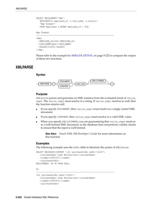 XMLPARSE
5-226 Oracle Database SQL Reference
SELECT XMLELEMENT("Emp",
XMLFOREST(e.employee_id, e.last_name, e.salary))
"Emp Element"
FROM employees e WHERE employee_id = 204;
Emp Element
----------------------------------------------------------------
<Emp>
<EMPLOYEE_ID>204</EMPLOYEE_ID>
<LAST_NAME>Baer</LAST_NAME>
<SALARY>10000</SALARY>
</Emp>
Please refer to the example for XMLCOLATTVAL on page 5-222 to compare the output
of these two functions.
XMLPARSE
Syntax
Purpose
XMLParse parses and generates an XML instance from the evaluated result of value_
expr. The value_expr must resolve to a string. If value_expr resolves to null, then
the function returns null.
■ If you specify DOCUMENT, then value_expr must resolve to a singly rooted XML
document.
■ If you specify CONTENT, then value_expr must resolve to a valid XML value.
■ When you specify WELLFORMED, you are guaranteeing that value_expr resolves
to a well-formed XML document, so the database does not perform validity checks
to ensure that the input is well formed.
Examples
The following example uses the DUAL table to illustrate the syntax of XMLParse:
SELECT XMLPARSE(CONTENT '124 <purchaseOrder poNo="12435">
<customerName> Acme Enterprises</customerName>
<itemNo>32987457</itemNo>
</purchaseOrder>'
WELLFORMED) AS PO FROM DUAL;
PO
-----------------------------------------------------------------
124 <purchaseOrder poNo="12435">
<customerName> Acme Enterprises</customerName>
<itemNo>32987457</itemNo>
</purchaseOrder>
See Also: Oracle XML DB Developer's Guide for more information on
this function
XMLPARSE (
DOCUMENT
CONTENT
value_expr
WELLFORMED
)
 