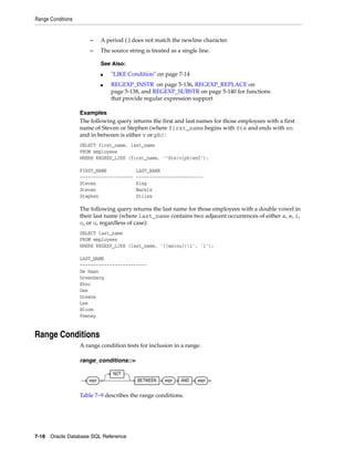 Range Conditions
7-18 Oracle Database SQL Reference
– A period (.) does not match the newline character.
– The source string is treated as a single line.
Examples
The following query returns the first and last names for those employees with a first
name of Steven or Stephen (where first_name begins with Ste and ends with en
and in between is either v or ph):
SELECT first_name, last_name
FROM employees
WHERE REGEXP_LIKE (first_name, '^Ste(v|ph)en$');
FIRST_NAME LAST_NAME
-------------------- -------------------------
Steven King
Steven Markle
Stephen Stiles
The following query returns the last name for those employees with a double vowel in
their last name (where last_name contains two adjacent occurrences of either a, e, i,
o, or u, regardless of case):
SELECT last_name
FROM employees
WHERE REGEXP_LIKE (last_name, '([aeiou])1', 'i');
LAST_NAME
-------------------------
De Haan
Greenberg
Khoo
Gee
Greene
Lee
Bloom
Feeney
Range Conditions
A range condition tests for inclusion in a range.
range_conditions::=
Table 7–9 describes the range conditions.
See Also:
■ "LIKE Condition" on page 7-14
■ REGEXP_INSTR on page 5-136, REGEXP_REPLACE on
page 5-138, and REGEXP_SUBSTR on page 5-140 for functions
that provide regular expression support
expr
NOT
BETWEEN expr AND expr
 