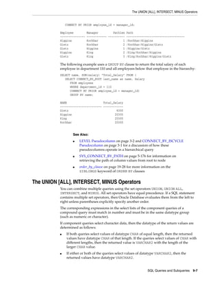 The UNION [ALL], INTERSECT, MINUS Operators
SQL Queries and Subqueries 9-7
CONNECT BY PRIOR employee_id = manager_id;
Employee Manager Pathlen Path
--------------- ------------ ---------- -----------------------------------
Higgins Kochhar 1 /Kochhar/Higgins
Gietz Kochhar 2 /Kochhar/Higgins/Gietz
Gietz Higgins 1 /Higgins/Gietz
Higgins King 2 /King/Kochhar/Higgins
Gietz King 3 /King/Kochhar/Higgins/Gietz
The following example uses a GROUP BY clause to return the total salary of each
employee in department 110 and all employees below that employee in the hierarchy:
SELECT name, SUM(salary) "Total_Salary" FROM (
SELECT CONNECT_BY_ROOT last_name as name, Salary
FROM employees
WHERE department_id = 110
CONNECT BY PRIOR employee_id = manager_id)
GROUP BY name;
NAME Total_Salary
------------------------- ------------
Gietz 8300
Higgins 20300
King 20300
Kochhar 20300
The UNION [ALL], INTERSECT, MINUS Operators
You can combine multiple queries using the set operators UNION, UNION ALL,
INTERSECT, and MINUS. All set operators have equal precedence. If a SQL statement
contains multiple set operators, then Oracle Database evaluates them from the left to
right unless parentheses explicitly specify another order.
The corresponding expressions in the select lists of the component queries of a
compound query must match in number and must be in the same datatype group
(such as numeric or character).
If component queries select character data, then the datatype of the return values are
determined as follows:
■ If both queries select values of datatype CHAR of equal length, then the returned
values have datatype CHAR of that length. If the queries select values of CHAR with
different lengths, then the returned value is VARCHAR2 with the length of the
larger CHAR value.
■ If either or both of the queries select values of datatype VARCHAR2, then the
returned values have datatype VARCHAR2.
See Also:
■ LEVEL Pseudocolumn on page 3-2 and CONNECT_BY_ISCYCLE
Pseudocolumn on page 3-1 for a discussion of how these
pseudocolumns operate in a hierarchical query
■ SYS_CONNECT_BY_PATH on page 5-176 for information on
retrieving the path of column values from root to node
■ order_by_clause on page 19-28 for more information on the
SIBLINGS keyword of ORDER BY clauses
 