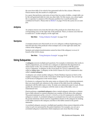 Using Subqueries
SQL Queries and Subqueries 9-13
the rows from table A for which it has generated nulls for this column. Otherwise
Oracle returns only the results of a simple join.
In a query that performs outer joins of more than two pairs of tables, a single table can
be the null-generated table for only one other table. For this reason, you cannot apply
the (+) operator to columns of B in the join condition for A and B and the join
condition for B and C. Please refer to SELECT on page 19-4 for the syntax for an outer
join.
Antijoins
An antijoin returns rows from the left side of the predicate for which there are no
corresponding rows on the right side of the predicate. That is, it returns rows that fail
to match (NOT IN) the subquery on the right side.
Semijoins
A semijoin returns rows that match an EXISTS subquery without duplicating rows
from the left side of the predicate when multiple rows on the right side satisfy the
criteria of the subquery.
Semijoin and antijoin transformation cannot be done if the subquery is on an OR
branch of the WHERE clause.
Using Subqueries
A subquery answers multiple-part questions. For example, to determine who works in
Taylor's department, you can first use a subquery to determine the department in
which Taylor works. You can then answer the original question with the parent
SELECT statement. A subquery in the FROM clause of a SELECT statement is also
called an inline view. A subquery in the WHERE clause of a SELECT statement is also
called a nested subquery.
A subquery can contain another subquery. Oracle Database imposes no limit on the
number of subquery levels in the FROM clause of the top-level query. You can nest up
to 255 levels of subqueries in the WHERE clause.
If columns in a subquery have the same name as columns in the containing statement,
then you must prefix any reference to the column of the table from the containing
statement with the table name or alias. To make your statements easier to read, always
qualify the columns in a subquery with the name or alias of the table, view, or
materialized view.
Oracle performs a correlated subquery when a nested subquery references a column
from a table referred to a parent statement any number of levels above the subquery.
The parent statement can be a SELECT, UPDATE, or DELETE statement in which the
subquery is nested. A correlated subquery is evaluated once for each row processed by
the parent statement. Oracle resolves unqualified columns in the subquery by looking
in the tables named in the subquery and then in the tables named in the parent
statement.
A correlated subquery answers a multiple-part question whose answer depends on the
value in each row processed by the parent statement. For example, you can use a
correlated subquery to determine which employees earn more than the average
See Also: "Using Antijoins: Example" on page 19-42
See Also: "Using Semijoins: Example" on page 19-43
 