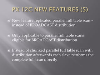  New feature replicated parallel full table scan –
instead of BROADCAST distribution
 Only applicable to parallel full table scans
eligible for BROADCAST distribution
 Instead of chunked parallel full table scan with
distribution afterwards each slave performs the
complete full scan directly
 