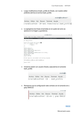 Cesar Pineda González – SOFTGEN
• Luego modificamos el bash_profile de Oracle, con nuestro editor
preferido abrimos el archivo bash_profile:
• Le agregamos las líneas encerradas en el cuadro tal como se
aprecia en la imagen y guardamos.
• Iniciamos sesión con usuario Oracle y ejecutamos el comando
bash_profile
• Revisamos que la configuración este correcta con el comando env |
grep ORACLE
INICIO
Manual pasó a paso.
 