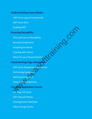 Understanding Layout Basics
ADF Faces Layout Components
ADF Faces Skins
Enabling PPR
Ensuring Reusability
Pros and Cons of Reusability
Reusing Components
Designing for Reuse
Creating ADF Library
What Fits your Requirements?
Implementing Page Navigation
ADF Faces Navigation Components
Performing Navigation
Defining Access Keys
Using Train Components
Handling Application Events
JSF Page Life Cycle
ADF Lifecycle Phases
Creating Action Methods
Value Change Events
 
