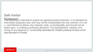 Copyright © 2016 Oracle and/or its affiliates. All rights
reserved.
Safe Harbor
Statement
The following is intended to outline our general product direction. It is intended for
information purposes only, and may not be incorporated into any contract. It is not
a commitment to deliver any material, code, or functionality, and should not be
relied upon in making purchasing decisions. The development, release, and
timing of any features or functionality described for Oracle’s products remains at the
sole discretion of Oracle.
2
 