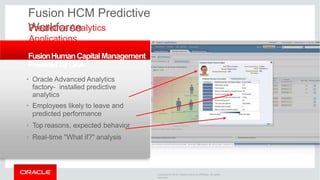 Fusion HCM Predictive
Workforce
Predictive Analytics
Applications
FusionHumanCapitalManagement
PoweredbyOAA
• Oracle Advanced Analytics
factory- installed predictive
analytics
• Employees likely to leave and
predicted performance
• Top reasons, expected behavior
• Real-time "What if?" analysis
Copyright © 2016 Oracle and/or its affiliates. All rights
reserved.
 