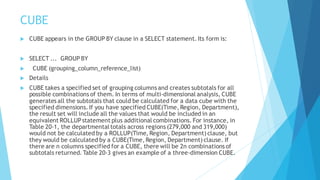 CUBE
 CUBE appears in the GROUP BY clause in a SELECT statement. Its form is:
 SELECT ... GROUP BY
 CUBE (grouping_column_reference_list)
 Details
 CUBE takes a specified set of grouping columns and creates subtotals for all
possible combinations of them. In terms of multi-dimensional analysis, CUBE
generates all the subtotals that could be calculated for a data cube with the
specified dimensions. If you have specified CUBE(Time, Region, Department),
the result set will include all the values that would be included in an
equivalent ROLLUPstatement plus additional combinations. For instance, in
Table 20-1, the departmentaltotals across regions (279,000 and 319,000)
would not be calculated by a ROLLUP(Time, Region, Department) clause, but
they would be calculated by a CUBE(Time, Region, Department) clause. If
there are n columns specified for a CUBE, there will be 2n combinations of
subtotals returned. Table 20-3 gives an example of a three-dimension CUBE.
 