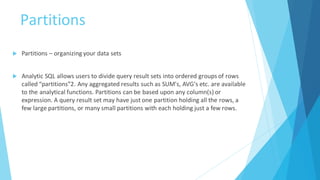 Partitions
 Partitions – organizing your data sets
 Analytic SQL allows users to divide query result sets into ordered groups of rows
called “partitions”2. Any aggregated results such as SUM's, AVG's etc. are available
to the analytical functions. Partitions can be based upon any column(s) or
expression. A query result set may have just one partition holding all the rows, a
few large partitions, or many small partitions with each holding just a few rows.
 