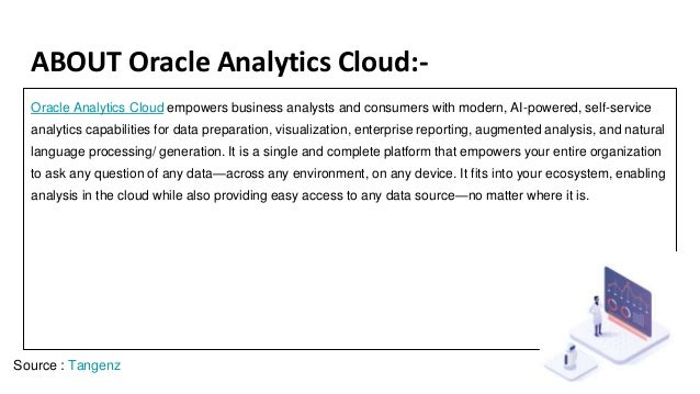 ABOUT Oracle Analytics Cloud:-
Oracle Analytics Cloud empowers business analysts and consumers with modern, AI-powered, self-service
analytics capabilities for data preparation, visualization, enterprise reporting, augmented analysis, and natural
language processing/ generation. It is a single and complete platform that empowers your entire organization
to ask any question of any data—across any environment, on any device. It fits into your ecosystem, enabling
analysis in the cloud while also providing easy access to any data source—no matter where it is.
Source : Tangenz
 