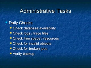 Administrative Tasks


Daily Checks







Check database availability
Check logs / trace files
Check free space / resources
Check for invalid objects
Check for broken jobs
Verify backup

 