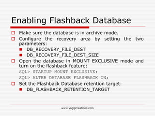 Enabling Flashback Database
 Make sure the database is in archive mode.
 Configure the recovery area by setting the two
parameters:
 DB_RECOVERY_FILE_DEST
 DB_RECOVERY_FILE_DEST_SIZE
 Open the database in MOUNT EXCLUSIVE mode and
turn on the flashback feature:
SQL> STARTUP MOUNT EXCLUSIVE;
SQL> ALTER DATABASE FLASHBACK ON;
 Set the Flashback Database retention target:
 DB_FLASHBACK_RETENTION_TARGET
www.yogijicreations.com
 