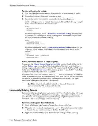 Making and Updating Incremental Backups
9-16 Backup and Recovery User's Guide
To make an incremental backup:
1. Start RMAN and connect to a target database and a recovery catalog (if used).
2. Ensure that the target database is mounted or open.
3. Execute the BACKUP INCREMENTAL command with the desired options.
Use the LEVEL parameter to indicate the incremental level. The following example
makes a level 0 incremental database backup.
BACKUP
INCREMENTAL LEVEL 0
DATABASE;
The following example makes a differential incremental backup at level 1 of the
SYSTEM and tools tablespaces. It only backs up those data blocks changed since
the most recent level 1 or level 0 backup.
BACKUP
INCREMENTAL LEVEL 1
TABLESPACE SYSTEM, tools;
The following example makes a cumulative incremental backup at level 1 of the
tablespace users, backing up all blocks changed since the most recent level 0
backup.
BACKUP
INCREMENTAL LEVEL 1 CUMULATIVE
TABLESPACE users;
Making Incremental Backups of a VSS Snapshot
You can use the Volume Shadow Copy Service (VSS) with the Oracle VSS writer to
make a shadow copy or snapshot of files in a database. You must use a third-party
backup program other than RMAN to make VSS snapshots with the Oracle VSS writer.
In this case, the fast recovery area automates management of files that are backed up
in a VSS snapshot and deletes them as needed.
You can use the BACKUP INCREMENTAL LEVEL 1 ... FROM SCN command in RMAN to
create incremental backups in the fast recovery area. Thus, you can use this command
to create an incremental level 1 backup of a VSS shadow copy. RMAN can apply
incremental backups during recovery transparently.
Incrementally Updating Backups
By incrementally updating backups, you can avoid the overhead of making full image
copy backups of datafiles, while also minimizing time required for media recovery of
your database. For example, if you run a daily backup script, then you never have
more than 1 day of redo to apply for media recovery.
To incrementally update data file backups:
1. Create a full image copy backup of a data file with a specified tag.
2. At regular intervals (such as daily), make a level 1 differential incremental backup
of the data file and use the same tag as the base data file copy.
3. Apply the incremental backup to the most recent backup with the same tag.
See Also: Oracle Database Platform Guide for Microsoft Windows to
learn how to make VSS backups with RMAN
 