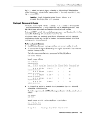 Listing Backups and Recovery-Related Objects
Reporting on RMAN Operations 11-5
The LIST objects and options are not exhausted by the contents of the preceding
tables. For example, you can list backups restricted by time, path name, device type,
tag, or recoverability.
Listing All Backups and Copies
Specify the desired objects with the listObjList or recordSpec clause (refer to
Oracle Database Backup and Recovery Reference). If you do not specify an object, then
RMAN displays copies of all database files and archived redo log files.
By default, RMAN serially lists each backup or proxy copy and then identifies the files
included in the backup. You can also list backups by file.
By default, RMAN lists in verbose mode, which means that it provides extensive,
multiline information. You can also list backups in a summary mode if the verbose
mode generates too much output.
To list backups and copies:
1. Start RMAN and connect to a target database and recovery catalog (if used).
2. To view a summary report of all backups and copies, execute the LIST command
with the SUMMARY option.
The following command prints a summary of all RMAN backups:
LIST BACKUP SUMMARY;
Sample output follows:
List of Backups
===============
Key TY LV S Device Type Completion Time #Pieces #Copies Compressed Tag
------- -- -- - ----------- --------------- ------- ------- ---------- ---
1 B A A SBT_TAPE 21-OCT-07 1 1 NO
TAG20071021T094505
2 B F A SBT_TAPE 21-OCT-07 1 1 NO
TAG20071021T094513
3 B A A SBT_TAPE 21-OCT-07 1 1 NO
TAG20071021T094624
4 B F A SBT_TAPE 21-OCT-07 1 1 NO
TAG20071021T094639
5 B F A DISK 04-NOV-07 1 1 YES
TAG20071104T195949
3. To view verbose output for backups and copies, execute the LIST command
without the SUMMARY option.
The following commands list RMAN backups and copies with the default verbose
output:
LIST BACKUP;
LIST COPY;
Sample output for LIST BACKUP and LIST COPY follows:
List of Backup Sets
===================
BS Key Size Device Type Elapsed Time Completion Time
See Also: Oracle Database Backup and Recovery Reference for a
complete description of the LIST command
 