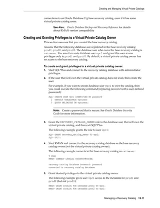 Creating and Managing Virtual Private Catalogs
Managing a Recovery Catalog 13-11
connections to an Oracle Database 11g base recovery catalog, even if it has some
virtual private catalog users.
Creating and Granting Privileges to a Virtual Private Catalog Owner
This section assumes that you created the base recovery catalog.
Assume that the following databases are registered in the base recovery catalog:
prod1, prod2, and prod3. The database user who owns the base recovery catalog is
catowner. You want to create database user vpc1 and grant this user access
privileges only to prod1 and prod2. By default, a virtual private catalog owner has
no access to the base recovery catalog.
To create and grant privileges to a virtual private catalog owner:
1. Start SQL*Plus and connect to the recovery catalog database with administrator
privileges.
2. If the user that will own the virtual private catalog does not exist, then create the
user.
For example, if you want to create database user vpc1 to own the catalog, then
you could execute the following command (replacing password with a user-defined
password):
SQL> CREATE USER vpc1 IDENTIFIED BY password
2 DEFAULT TABLESPACE vpcusers
3 QUOTA UNLIMITED ON vpcusers;
3. Grant the RECOVERY_CATALOG_OWNER role to the database user that will own the
virtual private catalog, and then exit SQL*Plus.
The following example grants the role to user vpc1:
SQL> GRANT recovery_catalog_owner TO vpc1;
SQL> EXIT;
4. Start RMAN and connect to the recovery catalog database as the base recovery
catalog owner (not the virtual private catalog owner).
The following example connects to the base recovery catalog as catowner:
% rman
RMAN> CONNECT CATALOG catowner@catdb;
recovery catalog database Password: password
connected to recovery catalog database
5. Grant desired privileges to the virtual private catalog owner.
The following example gives user vpc1 access to the metadata for prod1 and
prod2 (but not prod3):
RMAN> GRANT CATALOG FOR DATABASE prod1 TO vpc1;
RMAN> GRANT CATALOG FOR DATABASE prod2 TO vpc1;
See Also: Oracle Database Backup and Recovery Reference for details
about RMAN version compatibility
Note: Create a password that is secure. See Oracle Database Security
Guide for more information.
 