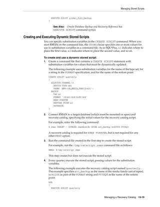 Managing Stored Scripts
Managing a Recovery Catalog 13-19
EXECUTE SCRIPT global_full_backup;
}
Creating and Executing Dynamic Stored Scripts
You can specify substitution variables in the CREATE SCRIPT command. When you
start RMAN on the command line, the USING clause specifies one or more values for
use in substitution variables in a command file. As in SQL*Plus, &1 indicates where to
place the first value, &2 indicates where to place the second value, and so on.
To create and use a dynamic stored script:
1. Create a command file that contains a CREATE SCRIPT statement with
substitution variables for values that must be dynamically updated.
The following example uses substitution variables for the name of the tape set, for
a string in the FORMAT specification, and for the name of the restore point.
CREATE SCRIPT quarterly
{
ALLOCATE CHANNEL c1
DEVICE TYPE sbt
PARMS 'ENV=(OB_MEDIA_FAMILY=&1)';
BACKUP
TAG &2
FORMAT '/disk2/bck/&1%U.bck'
KEEP FOREVER
RESTORE POINT &3
DATABASE;
}
2. Connect RMAN to a target database (which must be mounted or open) and
recovery catalog, specifying the initial values for the recovery catalog script.
For example, enter the following command:
% rman TARGET / CATALOG rman@catdb USING arc_backup bck0906 FY06Q3
A recovery catalog is required for KEEP FOREVER, but is not required for any
other KEEP option.
3. Run the command file created in the first step to create the stored script.
For example, run the /tmp/catscript.rman command file as follows:
RMAN> @/tmp/catscript.rman
This step creates but does not execute the stored script.
4. Every quarter, execute the stored script, passing values for the substitution
variables.
The following example executes the recovery catalog script named quarterly.
The example specifies arc_backup as the name of the media family (set of tapes),
bck1206 as part of the FORMAT string and FY06Q4 as the name of the restore
point.
RUN
{
EXECUTE SCRIPT quarterly
See Also: Oracle Database Backup and Recovery Reference for
EXECUTE SCRIPT command syntax
 