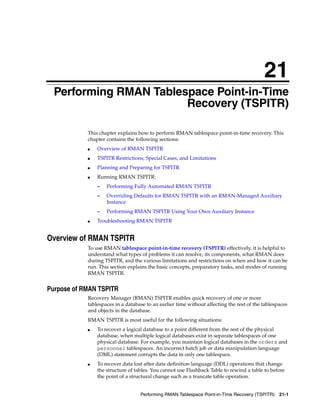 21
Performing RMAN Tablespace Point-in-Time Recovery (TSPITR) 21-1
21Performing RMAN Tablespace Point-in-Time
Recovery (TSPITR)
This chapter explains how to perform RMAN tablespace point-in-time recovery. This
chapter contains the following sections:
■ Overview of RMAN TSPITR
■ TSPITR Restrictions, Special Cases, and Limitations
■ Planning and Preparing for TSPITR
■ Running RMAN TSPITR:
– Performing Fully Automated RMAN TSPITR
– Overriding Defaults for RMAN TSPITR with an RMAN-Managed Auxiliary
Instance
– Performing RMAN TSPITR Using Your Own Auxiliary Instance
■ Troubleshooting RMAN TSPITR
Overview of RMAN TSPITR
To use RMAN tablespace point-in-time recovery (TSPITR) effectively, it is helpful to
understand what types of problems it can resolve, its components, what RMAN does
during TSPITR, and the various limitations and restrictions on when and how it can be
run. This section explains the basic concepts, preparatory tasks, and modes of running
RMAN TSPITR.
Purpose of RMAN TSPITR
Recovery Manager (RMAN) TSPITR enables quick recovery of one or more
tablespaces in a database to an earlier time without affecting the rest of the tablespaces
and objects in the database.
RMAN TSPITR is most useful for the following situations:
■ To recover a logical database to a point different from the rest of the physical
database, when multiple logical databases exist in separate tablespaces of one
physical database. For example, you maintain logical databases in the orders and
personnel tablespaces. An incorrect batch job or data manipulation language
(DML) statement corrupts the data in only one tablespace.
■ To recover data lost after data definition language (DDL) operations that change
the structure of tables. You cannot use Flashback Table to rewind a table to before
the point of a structural change such as a truncate table operation.
 