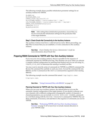 Performing RMAN TSPITR Using Your Own Auxiliary Instance
Performing RMAN Tablespace Point-in-Time Recovery (TSPITR) 21-21
The following example shows possible initialization parameter settings for an
auxiliary instance for TSPITR:
DB_NAME=trgt
DB_UNIQUE_NAME=_trgt
CONTROL_FILES=/tmp/control01.ctl
DB_FILE_NAME_CONVERT=('/oracle/oradata/trgt/','/tmp/')
LOG_FILE_NAME_CONVERT=('/oracle/oradata/trgt/redo','/tmp/redo')
REMOTE_LOGIN_PASSWORDFILE=exclusive
COMPATIBLE =11.0.0
DB_BLOCK_SIZE=8192
Step 3: Check Oracle Net Connectivity to the Auxiliary Instance
The auxiliary instance must have a valid net service name. Before proceeding, use
SQL*Plus to ensure that you can establish a SYSDBA connection to the auxiliary
instance.
Preparing RMAN Commands for TSPITR with Your Own Auxiliary Instance
If you run your own auxiliary instance, then it is possible for the sequence of
commands required for TSPITR to be long. This situation can occur when you allocate
a complex channel configuration for restoring from backup and you are not using DB_
CREATE_FILE_DEST to determine file naming of auxiliary set files.
You may want to store the series of commands for TSPITR in an RMAN command file.
Review the command file carefully to catch any errors. To read the command file into
RMAN, use the @ command (or the CMDFILE command-line argument when starting
RMAN).
The following example runs the command file named /tmp/tspitr.rman:
@/tmp/tspitr.rman;
Planning Channels for TSPITR with Your Own Auxiliary Instance
When you run your own auxiliary instance, the default behavior is to use the
automatic channel configuration of the target instance. If you decide to allocate your
own channels with a different configuration (changing the number of channels or
channel parameters), you can include ALLOCATE AUXILIARY CHANNEL commands
in a RUN block along with the RECOVER TABLESPACE command for TSPITR. Plan out
these commands, if necessary, and add them to the sequence of commands you run for
TSPITR.
Note: After setting these initialization parameters, ensure that you
do not overwrite the initialization settings for the production files
at the target database.
See Also: Oracle Database Net Services Administrator's Guide for
more information about Oracle Net
See Also: "Using Command Files with RMAN" on page 4-3
See Also: "Performing TSPITR with Your Own Auxiliary Instance:
Scenario" on page 21-23 to learn how to include channel allocation in
your TSPITR script
 