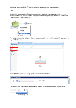 Optionally, you can click the      icon to utilize the Expression Editor to construct this.

Click OK.

Because this task uses a Complex pattern, we will need to do the necessary assignments from the
human workflow task definition editor. In the process diagram, right click on the Review Construction
Codes and select Open Human Task.




The task definition editor will open. Click the Assignments tab from the right and double- click where it
says Edit Participant.




On the Add Participant Type dialog, specify a label of Electrical Official.




On the Participant List, Click on the Green +icon and add a group with a value of ElectricalOfficial
 