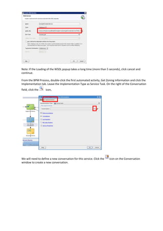 Note: If the Loading of the WSDL popup takes a long time (more than 5 seconds), click cancel and
continue.

From the BPM Process, double-click the first automated activity, Get Zoning Information and click the
Implementation tab. Leave the Implementation Type as Service Task. On the right of the Conversation
field, click the    icon,




We will need to define a new conversation for this service. Click the   icon on the Conversation
window to create a new conversation.
 