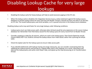www.nitaipartners.com; Confidential, All rights reserved; Copyright @2013; Nitai Partners Inc.
Disabling Lookup Cache for very large
lookups
• Disabling the lookup cache for heavy lookups will help to avoid excessive paging on the ETL tier.
• When the lookup cache is disabled, the Integration Service issues a select statement against the lookup source
database to retrieve lookup values for each row from the Reader Thread. It would not store any data in its flat files
on ETL tier. The issued lookup query uses bind variables, so it is parsed only once in the lookup source database.
Disabling lookup cache may work faster for very large lookups under following conditions:
• Lookup query must use index access path, otherwise data retrieval would be very expensive on the source lookup
database tier. Remember that Informatica would fire the lookup query for every record from its Reader thread.
• Consider creating an index for all columns, which are used in the lookup query. Then Oracle Optimizer would
choose INDEX FAST FULL SCAN to retrieve the lookup values from index blocks rather than scanning the whole
table.
• Check the explain plan for the lookup query to ensure index access path.
• If you identify bottlenecks with lookups having very large rowcounts, you can consider constraining them by
updating the Lookup queries and joining to a staging table used in the mapping. As a result, Informatica will
execute the lookup query and cache much fewer rows, and speed up the rows processing on its Transformation
thread.
4/29/2014
1
1
 