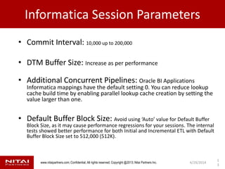 www.nitaipartners.com; Confidential, All rights reserved; Copyright @2013; Nitai Partners Inc.
Informatica Session Parameters
• Commit Interval: 10,000 up to 200,000
• DTM Buffer Size: Increase as per performance
• Additional Concurrent Pipelines: Oracle BI Applications
Informatica mappings have the default setting 0. You can reduce lookup
cache build time by enabling parallel lookup cache creation by setting the
value larger than one.
• Default Buffer Block Size: Avoid using ‘Auto’ value for Default Buffer
Block Size, as it may cause performance regressions for your sessions. The internal
tests showed better performance for both Initial and Incremental ETL with Default
Buffer Block Size set to 512,000 (512K).
4/29/2014
1
3
 