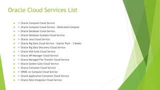  Oracle Compute Cloud Service
 Oracle Compute Cloud Service – Dedicated Compute
 Oracle Database Cloud Service
 Oracle Database Exadata Cloud Service
 Oracle Java Cloud Service
 Oracle Big Data Cloud Service - Starter Pack - 3 Nodes
 Oracle Big Data Discovery Cloud Service
 Oracle SOA Suite Cloud Service
 Oracle API Manager Cloud Service
 Oracle Managed File Transfer Cloud Service
 Oracle Golden Gate Cloud Service
 Oracle Container Cloud Service
 SPARC on Compute Cloud Service
 Oracle Application Container Cloud Service
 Oracle Data Integrator Cloud Service
Oracle Cloud Services List
 